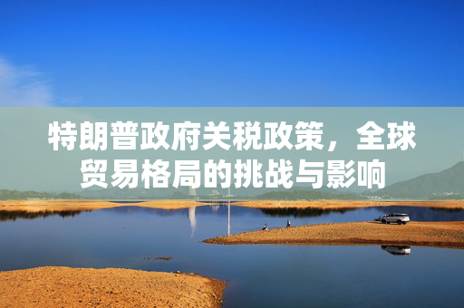 特朗普政府关税政策，全球贸易格局的挑战与影响
