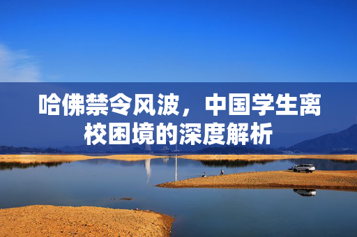 哈佛禁令风波，中国学生离校困境的深度解析