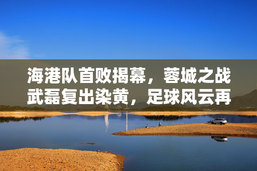 海港队首败揭幕，蓉城之战武磊复出染黄，足球风云再起