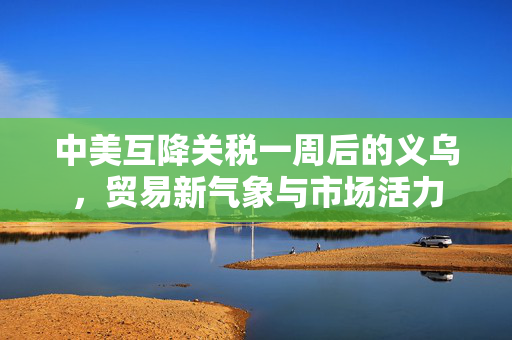 中美互降关税一周后的义乌，贸易新气象与市场活力