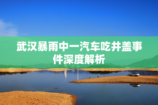 武汉暴雨中一汽车吃井盖事件深度解析