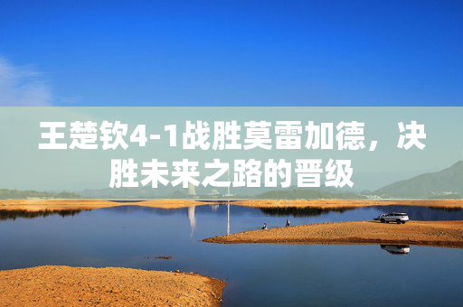 王楚钦4-1战胜莫雷加德，决胜未来之路的晋级