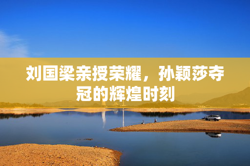 刘国梁亲授荣耀，孙颖莎夺冠的辉煌时刻