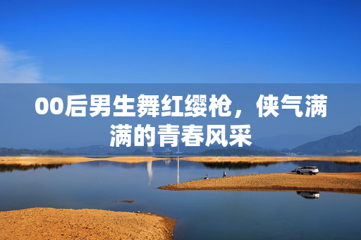 00后男生舞红缨枪，侠气满满的青春风采