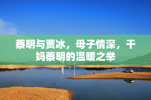 蔡明与贾冰，母子情深，干妈蔡明的温暖之举