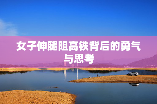 女子伸腿阻高铁背后的勇气与思考