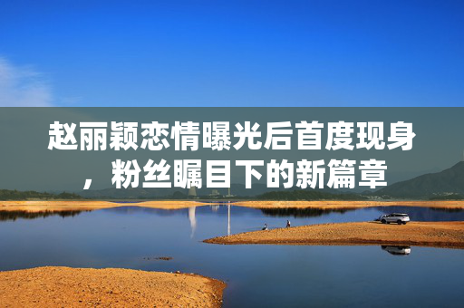 赵丽颖恋情曝光后首度现身，粉丝瞩目下的新篇章