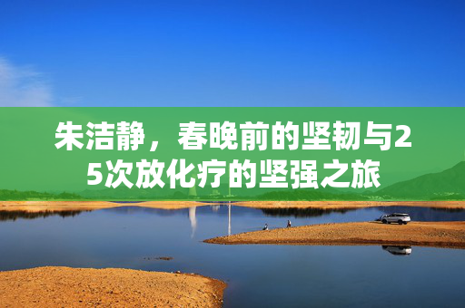 朱洁静，春晚前的坚韧与25次放化疗的坚强之旅
