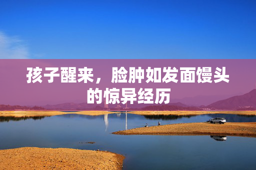 孩子醒来，脸肿如发面馒头的惊异经历