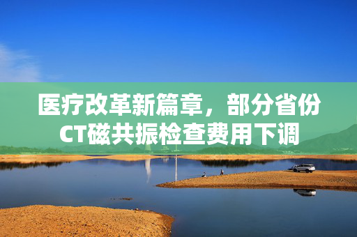 医疗改革新篇章，部分省份CT磁共振检查费用下调