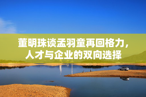 董明珠谈孟羽童再回格力，人才与企业的双向选择