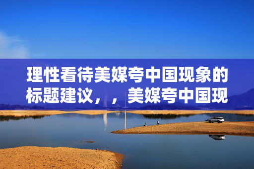 理性看待美媒夸中国现象的标题建议，，美媒夸中国现象，理性分析与客观看待的视角