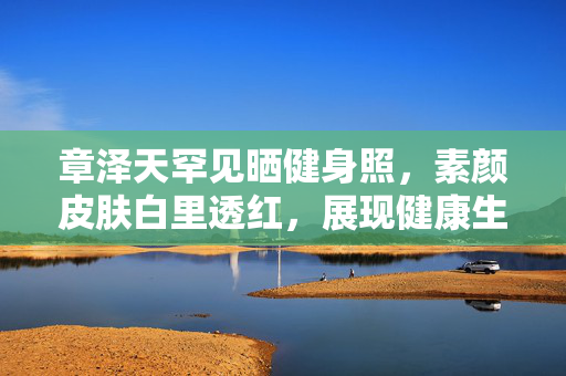 章泽天罕见晒健身照，素颜皮肤白里透红，展现健康生活魅力
