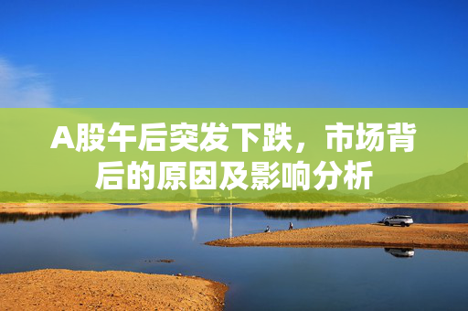 A股午后突发下跌，市场背后的原因及影响分析