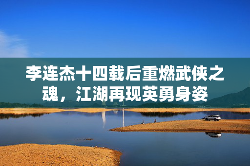 李连杰十四载后重燃武侠之魂，江湖再现英勇身姿