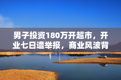 男子投资180万开超市，开业七日遭举报，商业风波背后的真相揭秘