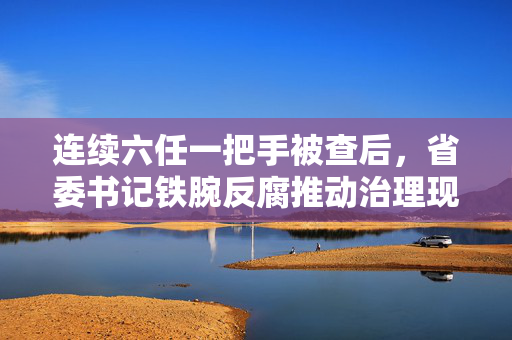 连续六任一把手被查后，省委书记铁腕反腐推动治理现代化新要求