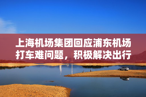上海机场集团回应浦东机场打车难问题，积极解决出行难题的措施与建议