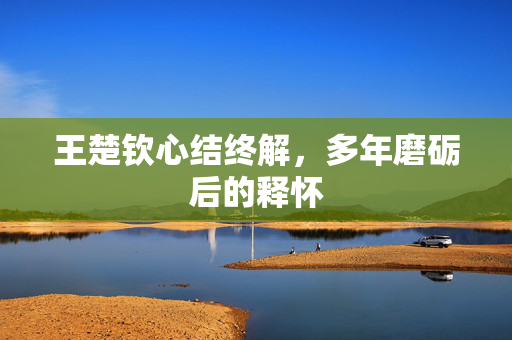 王楚钦心结终解，多年磨砺后的释怀