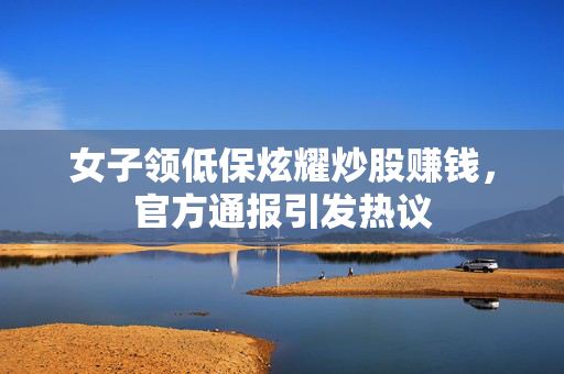 女子领低保炫耀炒股赚钱，官方通报引发热议