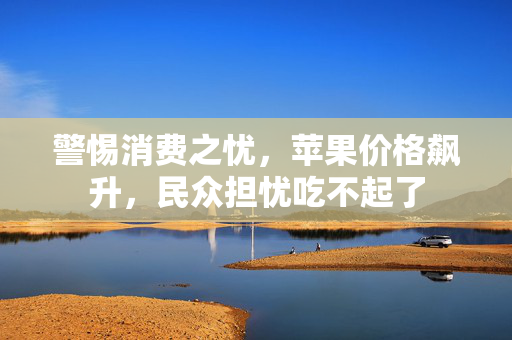 警惕消费之忧，苹果价格飙升，民众担忧吃不起了