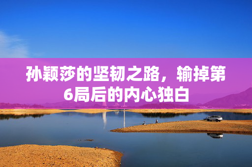孙颖莎的坚韧之路，输掉第6局后的内心独白