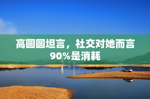 高圆圆坦言，社交对她而言90%是消耗