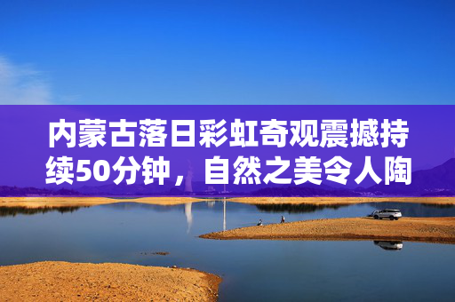 内蒙古落日彩虹奇观震撼持续50分钟，自然之美令人陶醉