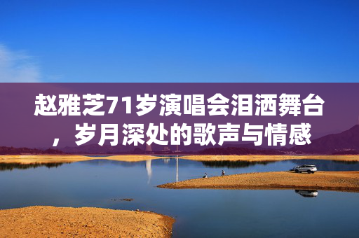 赵雅芝71岁演唱会泪洒舞台，岁月深处的歌声与情感