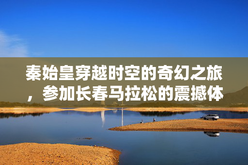 秦始皇穿越时空的奇幻之旅，参加长春马拉松的震撼体验