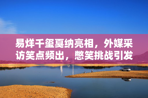 易烊千玺戛纳亮相，外媒采访笑点频出，憋笑挑战引发热烈讨论