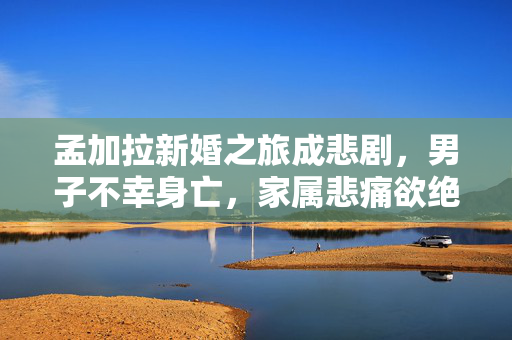 孟加拉新婚之旅成悲剧，男子不幸身亡，家属悲痛欲绝