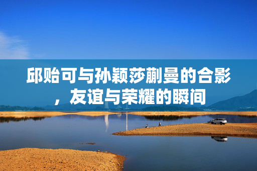 邱贻可与孙颖莎蒯曼的合影，友谊与荣耀的瞬间