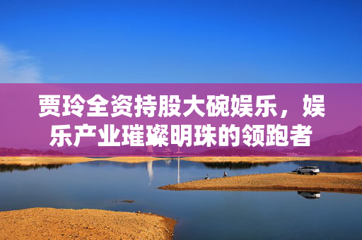 贾玲全资持股大碗娱乐，娱乐产业璀璨明珠的领跑者