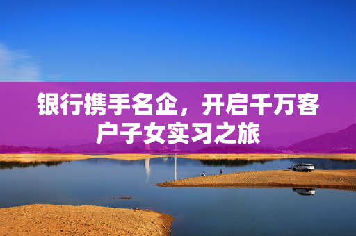 银行携手名企，开启千万客户子女实习之旅