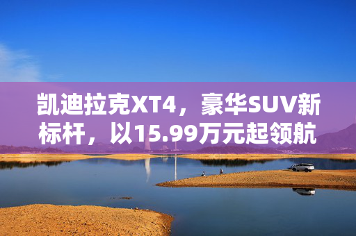 凯迪拉克XT4，豪华SUV新标杆，以15.99万元起领航市场