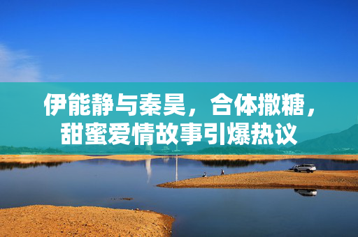 伊能静与秦昊，合体撒糖，甜蜜爱情故事引爆热议