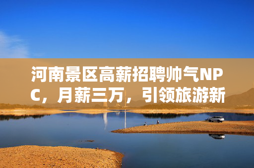 河南景区高薪招聘帅气NPC，月薪三万，引领旅游新风尚