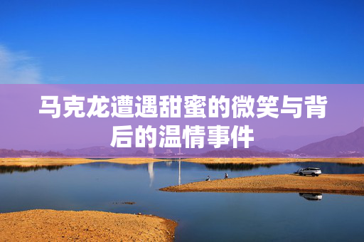 马克龙遭遇甜蜜的微笑与背后的温情事件