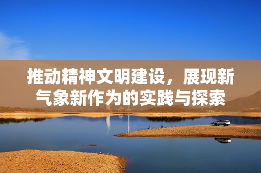 推动精神文明建设，展现新气象新作为的实践与探索