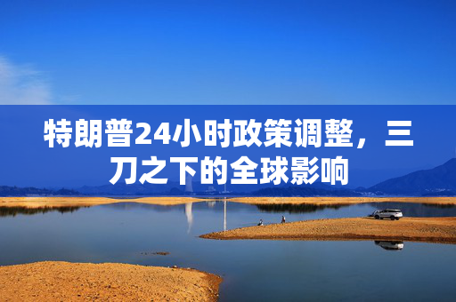 特朗普24小时政策调整，三刀之下的全球影响