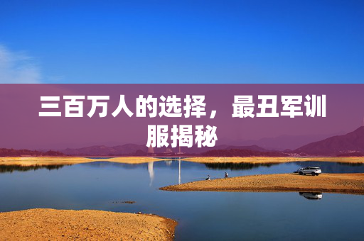 三百万人的选择，最丑军训服揭秘