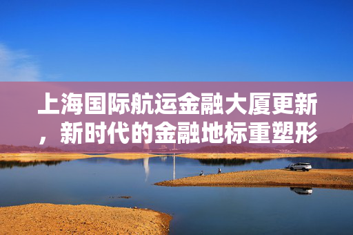 上海国际航运金融大厦更新，新时代的金融地标重塑形象