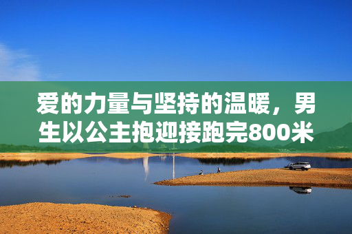 爱的力量与坚持的温暖，男生以公主抱迎接跑完800米的女友
