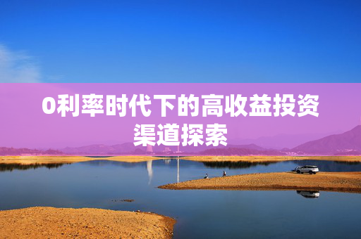 0利率时代下的高收益投资渠道探索