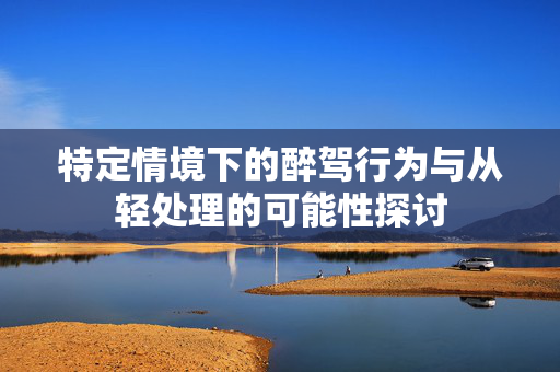 特定情境下的醉驾行为与从轻处理的可能性探讨