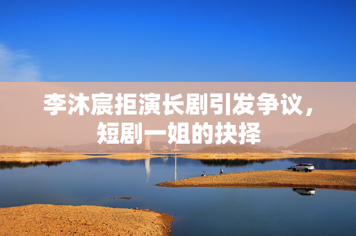 李沐宸拒演长剧引发争议，短剧一姐的抉择