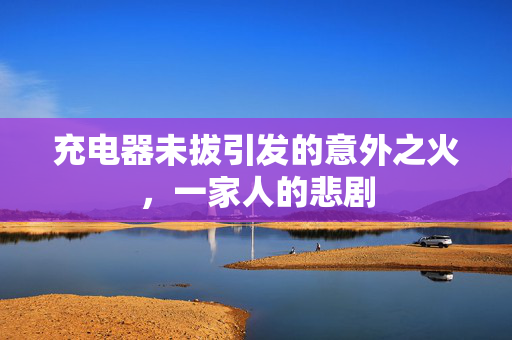 充电器未拔引发的意外之火，一家人的悲剧