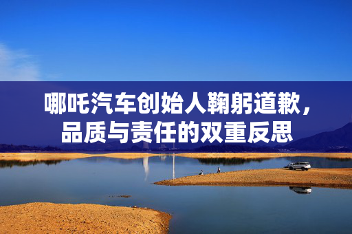 哪吒汽车创始人鞠躬道歉，品质与责任的双重反思