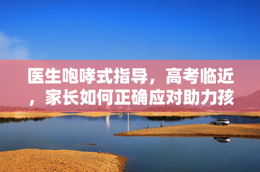 医生咆哮式指导，高考临近，家长如何正确应对助力孩子成功？
